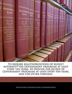 To Require Reauthorizations Of Budget Authority For Government Programs At Least Every Ten Years, To Provide For Review Of Government Programs At Leas edito da Bibliogov