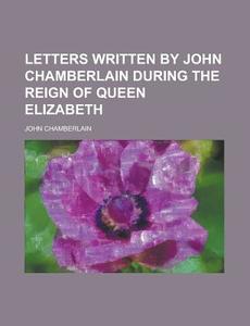 Letters Written By John Chamberlain During The Reign Of Queen Elizabeth di John Chamberlain edito da General Books Llc