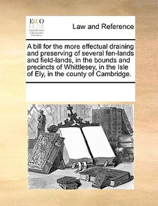 A Bill For The More Effectual Draining And Preserving Of Several Fen-lands And Field-lands, In The Bounds And Precincts Of Whittlesey, In The Isle Of  di Multiple Contributors edito da Gale Ecco, Print Editions
