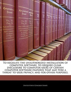 To Regulate The Unauthorized Installation Of Computer Software, To Require Clear Disclosure To Computer Users Of Certain Computer Software Features Th edito da Bibliogov