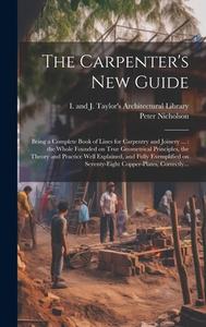 The Carpenter's New Guide: Being a Complete Book of Lines for Carpentry and Joinery ...: the Whole Founded on True Geometrical Principles, the Th di Peter Nicholson edito da LEGARE STREET PR