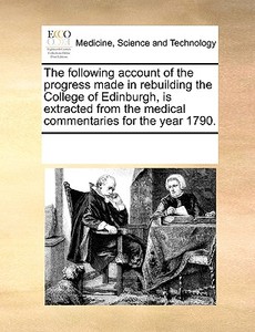 The Following Account Of The Progress Made In Rebuilding The College Of Edinburgh, Is Extracted From The Medical Commentaries For The Year 1790. di Multiple Contributors edito da Gale Ecco, Print Editions
