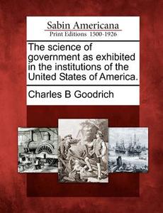 The Science of Government as Exhibited in the Institutions of the United States of America. di Charles Bishop Goodrich edito da GALE ECCO SABIN AMERICANA