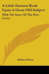 A Little Earnest Book Upon A Great Old Subject: With The Story Of The Poet-lover. di William Wilson edito da Kessinger Publishing, Llc