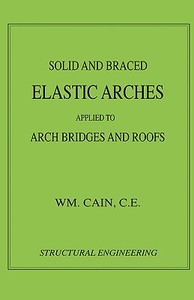 Solid and Braced Elastic Arches - Arch Bridges & Roofs (Structural Engineering) di William Cain edito da Wexford College Press