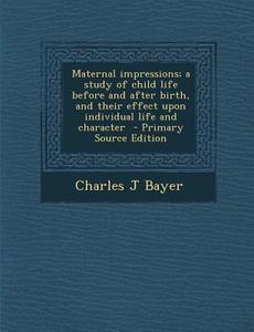 Maternal Impressions; A Study of Child Life Before and After Birth, and Their Effect Upon Individual Life and Character - Primary Source Edition di Charles J. Bayer edito da Nabu Press
