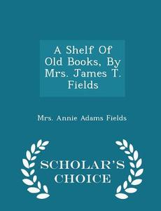 A Shelf Of Old Books, By Mrs. James T. Fields - Scholar's Choice Edition edito da Scholar's Choice
