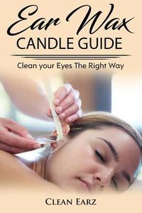 Ear Wax Candles: Learn How to Remove Eax Wax with Ear Wax Candles, Natural Parrafin Candles and Other Methods to Keeping Your Ears Clea di Clean Earz edito da Createspace Independent Publishing Platform