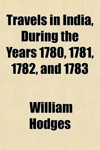 Travels In India, During The Years 1780, 1781, 1782, And 1783 di William Hodges edito da General Books Llc