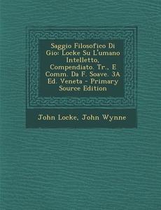 Saggio Filosofico Di Gio: Locke Su L'Umano Intelletto, Compendiato. Tr., E Comm. Da F. Soave. 3a Ed. Veneta - Primary Source Edition di John Locke, John Wynne edito da Nabu Press