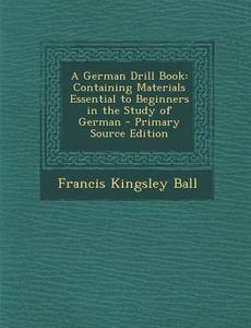 A German Drill Book: Containing Materials Essential to Beginners in the Study of German di Francis Kingsley Ball edito da Nabu Press