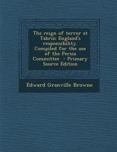 The Reign of Terror at Tabriz; England's Responsibility. Compiled for the Use of the Persia Committee - Primary Source Edition di Edward Granville Browne edito da Nabu Press
