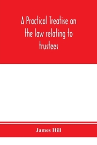 A practical treatise on the law relating to trustees, their powers, duties, privileges and liabilities di James Hill edito da Alpha Editions