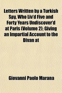 Letters Written By A Turkish Spy, Who Liv'd Five And Forty Years Undiscover'd At Paris (volume 2); Giving An Impartial Account To The Divan At di Giovanni Paolo Marana edito da General Books Llc