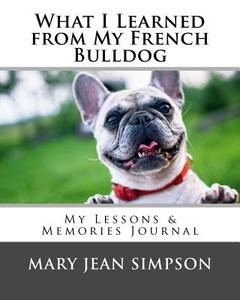 What I Learned from My French Bulldog: My Lessons & Memories Journal di Mary Jean Simpson edito da Createspace Independent Publishing Platform