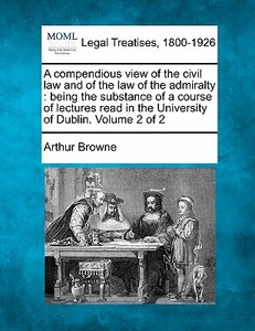A Compendious View Of The Civil Law, And Of The Law Of The Admiralty : Being The Substance Of A Course Of Lectures Read In The University Of Dublin. V di Arthur Browne edito da Gale, Making Of Modern Law