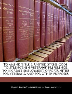 To Amend Title 5, United States Code, To Strengthen Veterans\' Preference, To Increase Employment Opportunities For Veterans, And For Other Purposes. edito da Bibliogov