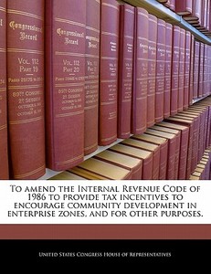 To Amend The Internal Revenue Code Of 1986 To Provide Tax Incentives To Encourage Community Development In Enterprise Zones, And For Other Purposes. edito da Bibliogov