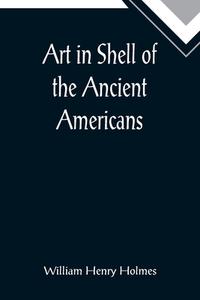 Art in Shell of the Ancient Americans; Second annual report of the Bureau of Ethnology to the Secretary of the Smithsonian Institution, 1880-81, pages di William Henry Holmes edito da Alpha Editions