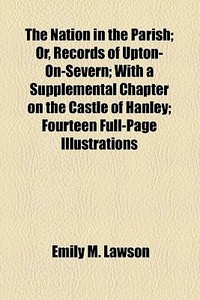 The Nation In The Parish; Or, Records Of Upton-on-severn; With A Supplemental Chapter On The Castle Of Hanley; Fourteen Full-page Illustrations di Emily M. Lawson edito da General Books Llc