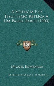 A Sciencia E O Jesuitismo Replica a Um Padre Sabio (1900) di Miguel Bombarda edito da Kessinger Publishing