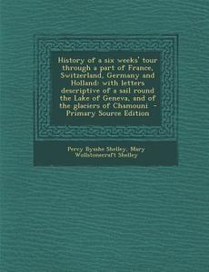 History of a Six Weeks' Tour Through a Part of France, Switzerland, Germany and Holland: With Letters Descriptive of a Sail Round the Lake of Geneva, di Percy Bysshe Shelley, Mary Wollstonecraft Shelley edito da Nabu Press