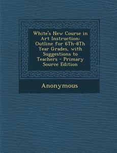 White's New Course in Art Instruction: Outline for 6th-8th Year Grades, with Suggestions to Teachers - Primary Source Edition di Anonymous edito da Nabu Press