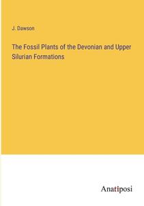 The Fossil Plants of the Devonian and Upper Silurian Formations di J. Dawson edito da Anatiposi Verlag