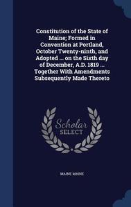 Constitution Of The State Of Maine; Formed In Convention At Portland, October Twenty-ninth, And Adopted ... On The Sixth Day Of December, A.d. 1819 .. di Maine Maine edito da Sagwan Press