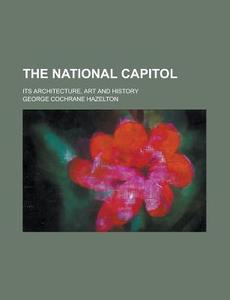 The National Capitol; Its Architecture, Art And History di George Cochrane Hazelton edito da General Books Llc