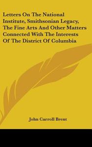 Letters On The National Institute, Smithsonian Legacy, The Fine Arts And Other Matters Connected With The Interests Of The District Of Columbia di John Carroll Brent edito da Kessinger Publishing, Llc
