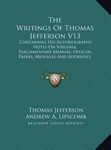 The Writings of Thomas Jefferson V13: Containing His Autobiography, Notes on Virginia, Parliamentary Manual, Official Papers, Messages and Addresses, di Thomas Jefferson edito da Kessinger Publishing