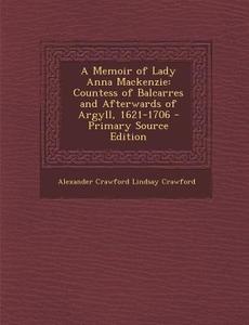 A Memoir of Lady Anna MacKenzie: Countess of Balcarres and Afterwards of Argyll, 1621-1706 - Primary Source Edition di Alexander Crawford Lindsay Crawford edito da Nabu Press