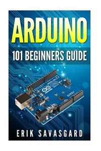 Arduino: 101 Beginners Guide: How to Get Started with Your Arduino (Tips, Tricks, Projects and More!) di Erik Savasgard edito da Createspace