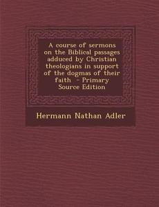 A Course of Sermons on the Biblical Passages Adduced by Christian Theologians in Support of the Dogmas of Their Faith - Primary Source Edition di Hermann Nathan Adler edito da Nabu Press