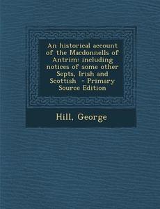 An Historical Account of the Macdonnells of Antrim: Including Notices of Some Other Septs, Irish and Scottish - Primary Source Edition di Hill George edito da Nabu Press