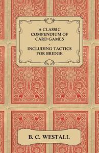 A Classic Compendium of Card Games - Including Tactics for Bridge di B. C. Westall edito da Bryant Press