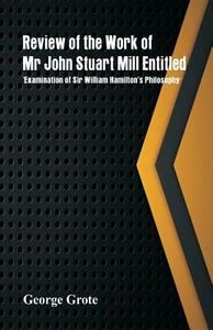 Review of the Work of Mr John Stuart Mill Entitled, 'Examination of Sir William Hamilton's Philosophy.' di George Grote edito da Alpha Editions