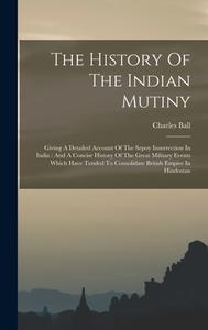 The History Of The Indian Mutiny: Giving A Detailed Account Of The Sepoy Insurrection In India: And A Concise History Of The Great Military Events Whi di Charles Ball edito da LEGARE STREET PR