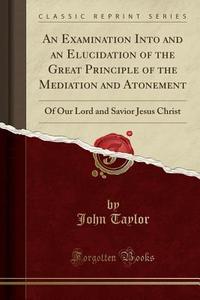 An Examination Into And An Elucidation Of The Great Principle Of The Mediation And Atonement di John Taylor edito da Forgotten Books