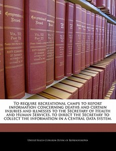 To Require Recreational Camps To Report Information Concerning Deaths And Certain Injuries And Illnesses To The Secretary Of Health And Human Services edito da Bibliogov