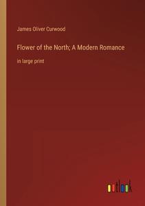 Flower of the North; A Modern Romance di James Oliver Curwood edito da Outlook Verlag
