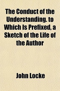 The Conduct Of The Understanding. To Which Is Prefixed, A Sketch Of The Life Of The Author di John Locke edito da General Books Llc