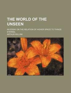 The World Of The Unseen; An Essay On The Relation Of Higher Space To Things Eternal di Arthur Willink edito da General Books Llc