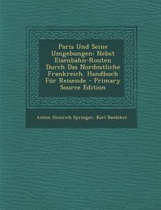 Paris Und Seine Umgebungen: Nebst Eisenbahn-Routen Durch Das Nordostliche Frankreich. Handbuch Fur Reisende di Anton Heinrich Springer, Karl Baedeker edito da Nabu Press