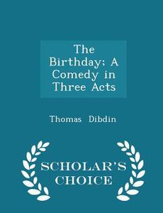 The Birthday; A Comedy In Three Acts - Scholar's Choice Edition di Thomas Dibdin edito da Scholar's Choice