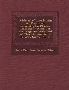 A   Manual of Auscultation and Percussion: Embracing the Physical Diagnosis of Diseases of the Lungs and Heart, and of Thoracic Aneurism - Primary Sou di Austin Flint, James Cornelius Wilson edito da Nabu Press
