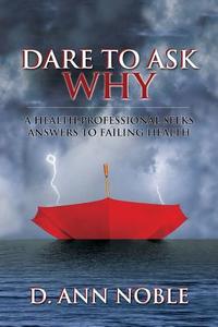 Dare to Ask Why: A Health Professional Seeks Answers to Failing Health di D. Ann Noble edito da OUTSKIRTS PR