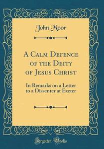 A Calm Defence of the Deity of Jesus Christ: In Remarks on a Letter to a Dissenter at Exeter (Classic Reprint) di John Moor edito da Forgotten Books