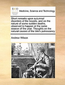 Short Remarks Upon Autumnal Disorders Of The Bowels, And On The Nature Of Some Sudden Deaths, Observed To Happen At The Same Season Of The Year. Thoug di Andrew Wilson edito da Gale Ecco, Print Editions